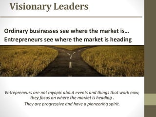 Visionary Leaders
Ordinary businesses see where the market is…
Entrepreneurs see where the market is heading
Entrepreneurs see where the market is headed
Entrepreneurs are not myopic about events and things that work now,
they focus on where the market is heading .
They are progressive and have a pioneering spirit.
 