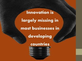 Innovation is
largely missing in
most businesses in
developing
countries
 