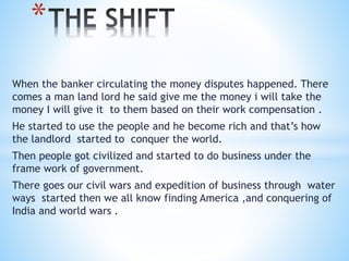 When the banker circulating the money disputes happened. There
comes a man land lord he said give me the money i will take the
money I will give it to them based on their work compensation .
He started to use the people and he become rich and that’s how
the landlord started to conquer the world.
Then people got civilized and started to do business under the
frame work of government.
There goes our civil wars and expedition of business through water
ways started then we all know finding America ,and conquering of
India and world wars .
*
 