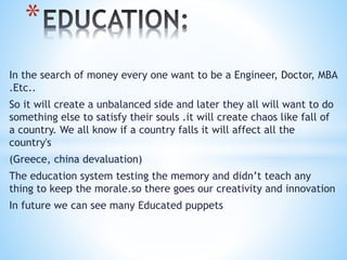 *
In the search of money every one want to be a Engineer, Doctor, MBA
.Etc..
So it will create a unbalanced side and later they all will want to do
something else to satisfy their souls .it will create chaos like fall of
a country. We all know if a country falls it will affect all the
country's
(Greece, china devaluation)
The education system testing the memory and didn’t teach any
thing to keep the morale.so there goes our creativity and innovation
In future we can see many Educated puppets
 