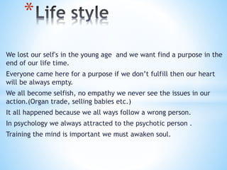 We lost our self's in the young age and we want find a purpose in the
end of our life time.
Everyone came here for a purpose if we don’t fulfill then our heart
will be always empty.
We all become selfish, no empathy we never see the issues in our
action.(Organ trade, selling babies etc.)
It all happened because we all ways follow a wrong person.
In psychology we always attracted to the psychotic person .
Training the mind is important we must awaken soul.
*
 