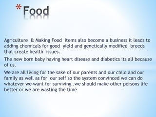 Agriculture & Making Food items also become a business it leads to
adding chemicals for good yield and genetically modified breeds
that create health issues.
The new born baby having heart disease and diabetics its all because
of us.
We are all living for the sake of our parents and our child and our
family as well as for our self so the system convinced we can do
whatever we want for surviving .we should make other persons life
better or we are wasting the time
*
 