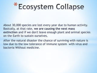 About 30,000 species are lost every year due to human activity.
Basically, at that rate, we are causing the next mass
extinction and if we don't leave enough plant and animal species
on the Earth to sustain ourselves.
After the natural disaster the chance of surviving with nature is
low due to the low tolerance of immune system with virus and
bacteria Without medicine.
*
 