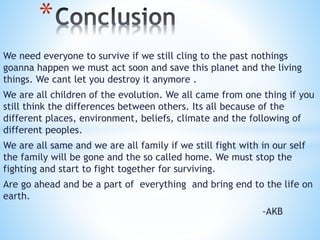 We need everyone to survive if we still cling to the past nothings
goanna happen we must act soon and save this planet and the living
things. We cant let you destroy it anymore .
We are all children of the evolution. We all came from one thing if you
still think the differences between others. Its all because of the
different places, environment, beliefs, climate and the following of
different peoples.
We are all same and we are all family if we still fight with in our self
the family will be gone and the so called home. We must stop the
fighting and start to fight together for surviving.
Are go ahead and be a part of everything and bring end to the life on
earth.
-AKB
*
 