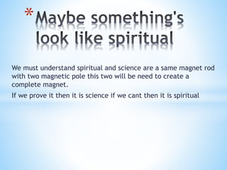 We must understand spiritual and science are a same magnet rod
with two magnetic pole this two will be need to create a
complete magnet.
If we prove it then it is science if we cant then it is spiritual
*
 