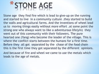 Stone age they find fire which is lead to give-up on the running
and started to live in a community culture .they started to build
the walls and agricultural farms. And the inventions of wheel lead
us to moving things easily without more effort .at some point the
strong one who always want to like a adventurous life(yin) they
went out of this community with their followers. The pure
hearted one (Yang) who become the leader of the village. This is
where the conflict starts between the humans for a first time.
Before they all got separated by the chase of the food chain
this is the first time they got separated by the different opinions.
And because of fire and wheel we came to use the metals which
leads to the age of metals.
*
 