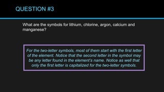 QUESTION #3
What are the symbols for lithium, chlorine, argon, calcium and
manganese?
For the two-letter symbols, most of them start with the first letter
of the element. Notice that the second letter in the symbol may
be any letter found in the element’s name. Notice as well that
only the first letter is capitalized for the two-letter symbols.
 