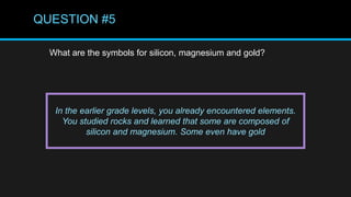 QUESTION #5
What are the symbols for silicon, magnesium and gold?
In the earlier grade levels, you already encountered elements.
You studied rocks and learned that some are composed of
silicon and magnesium. Some even have gold
 