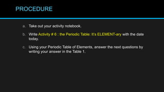 PROCEDURE
a. Take out your activity notebook.
b. Write Activity # 6 : the Periodic Table: It’s ELEMENT-ary with the date
today.
c. Using your Periodic Table of Elements, answer the next questions by
writing your answer in the Table 1.
 