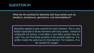 QUESTION #1
What are the symbols for elements with long names such as
beryllium, phosphorus, germanium, and darmstatdtium?
Scientists agreed to give symbols for each element. This is very
helpful especially to those elements with long names. Instead of
writing the full names, a one-letter or two-letter symbol may be
used. You can find these symbols in the periodic table too. It is
written inside the same box for that element. For instance, O is
the symbol for oxygen.
 