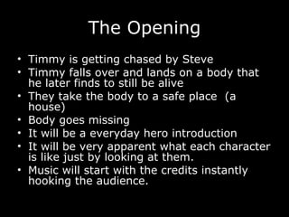 The Opening Timmy is getting chased by Steve Timmy falls over and lands on a body that he later finds to still be alive They take the body to a safe place  (a house) Body goes missing It will be a everyday hero introduction It will be very apparent what each character is like just by looking at them. Music will start with the credits instantly hooking the audience. 