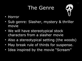 The Genre Horror Sub genre: Slasher, mystery & thriller movie We will have stereotypical stock characters from a slasher movie Also a stereotypical setting (the woods) May break rule of thirds for suspense. Idea inspired by the movie “Scream” 