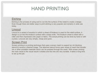 HAND PRINTING
Etching
Etching is the process of using acid to cut into the surface of the metal to create a design.
Even though there are better ways to print etching is very popular and remains in wide use
today.
Linocut
Linocut is a variant of woodcut in which a sheet of linoleum is used for the relief surface. A
design is cut into the linoleum surface with a sharp knife. The linoleum sheet is inked with a
roller and then impressed onto paper or fabric. The actual printing can be done by hand or with
a press. Linocuts are very simple, cheap and quick.
Screen Print
Screen printing is a printing technique that uses a woven mesh to support an ink blocking
stencil to receive a desired image. The attached stencil forms open areas of mesh that transfer
ink or other printable materials which can be pressed through the mesh. With screen printing
the main result is the visual result it creates and the inks are very durable. It takes a long time
to set up the job.
 