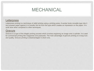 MECHANICAL
Letterpress
Letterpress printing is a technique of relief printing using a printing press. A worker locks movable type inks it
and presses paper against it to transfer the ink from the type which creates an impression on the paper. It is
quite slow when compared to other techniques.
Gravure
Gravure is a type of the intaglio printing process which involves engraving an image onto a cylinder. It is used
for commercial printing like magazines and postcards. The main advantage of gravure printing is in long-runs
and quality. Gravure printing is disadvantaged in short runs.
 