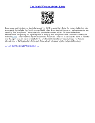 The Punic Wars In Ancient Rome
Rome was a small city that was founded at around 754 B.C.E in central Italy. In the 3rd century, had to deal with
some people that included the Confederations of Celtic tribes. To the south of Rome was a trading center that was
owned by the Carthaginians. There were trading ports and settlements all over the central and western
Mediterranean. The growing and regional powers in Sicily by the Carthaginian worlds caused the clash between
them and Rome. There were three major wars called the Punic wars. There was an unsuccessful march of Hannibal
over the Alps whose aim was to invade Italy. The Greeks and Roman affairs were quite tough. The Romans
adopted some of the Greek culture. In the east, Rome actively interacted with the Hellenistic kingdoms
... Get more on HelpWriting.net ...
 