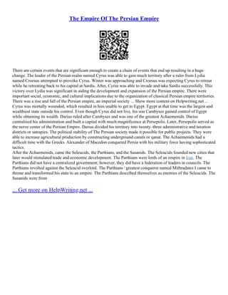 The Empire Of The Persian Empire
There are certain events that are significant enough to create a chain of events that end up resulting in a huge
change. The leader of the Persian realm named Cyrus was able to gain much territory after a ruler from Lydia
named Croesus attempted to provoke Cyrus. Winter was approaching and Croesus was expecting Cyrus to retreat
while he retreating back to his capital at Sardis. After, Cyrus was able to invade and take Sardis successfully. This
victory over Lydia was significant in aiding the development and expansion of the Persian empire. There were
important social, economic, and cultural implications due to the organization of classical Persian empire territories.
There was a rise and fall of the Persian empire, an imperial society ... Show more content on Helpwriting.net ...
Cyrus was mortally wounded, which resulted in him unable to get to Egypt. Egypt at that time was the largest and
wealthiest state outside his control. Even though Cyrus did not live, his son Cambyses gained control of Egypt
while obtaining its wealth. Darius ruled after Cambyses and was one of the greatest Achaemenids. Darius
centralized his administration and built a capital with much magnificence at Persepolis. Later, Persepolis served as
the nerve center of the Persian Empire. Darius divided his territory into twenty–three administrative and taxation
districts or satrapies. The political stability of The Persian society made it possible for public projects. They were
able to increase agricultural production by constructing underground canals or qanat. The Achaemenids had a
difficult time with the Greeks. Alexander of Macedon conquered Persia with his military force having sophisticated
tactics.
After the Achaemenids, came the Seleucids, the Parthians, and the Sasanids. The Seleucids founded new cities that
later would stimulated trade and economic development. The Parthians were lords of an empire in Iran. The
Parthians did not have a centralized government; however, they did have a federation of leaders in councils. The
Parthians revolted against the Seleucid overlord. The Parthians ' greatest conqueror named Mithradates I came to
throne and transformed his state to an empire. The Parthians described themselves as enemies of the Seleucids. The
Sasanids were from
... Get more on HelpWriting.net ...
 