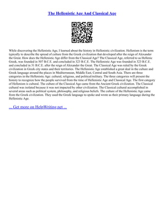 The Hellenistic Age And Classical Age
While discovering the Hellenistic Age, I learned about the history in Hellenistic civilization. Hellenism is the term
typically to describe the spread of culture from the Greek civilization that developed after the reign of Alexander
the Great. How does the Hellenistic Age differ from the Classical Age? The Classical Age, referred to as Hellenic
Greek, was founded in 507 B.C.E. and concluded in 323 B.C.E. The Hellenistic Age was founded in 323 B.C.E.
and concluded in 31 B.C.E. after the reign of Alexander the Great. The Classical Age was ruled by the Greek
civilization in Greek city states and their territories. The Hellenistic Age established a great deal in the culture and
Greek language around the places in Mediterranean, Middle East, Central and South Asia. There are three
categories in the Hellenistic Age: cultural, religious, and political/military. The three categories will present the
history to recognize how the people survived from the time of Hellenistic Age and Classical Age. The first category
of Hellenism is cultural. The culture of the Classical Age came from the Ancient Greek civilization. The Classical
cultural was isolated because it was not impacted by other civilization. The Classical cultural accomplished in
several areas such as political system, philosophy, and religious beliefs. The culture of the Hellenistic Age came
from the Greek civilization. They used the Greek language to spoke and wrote as their primary language during the
Hellenistic Age.
... Get more on HelpWriting.net ...
 