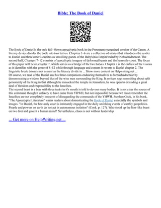 Bible: The Book of Daniel
The Book of Daniel is the only full–blown apocalyptic book in the Protestant recognized version of the Canon. A
literary device divides the book into two halves. Chapters 1–6 are a collection of stories that introduces the reader
to Daniel and three other Israelites as unwilling guests of the Babylonia Empire ruled by Nebuchadnezzar. The
second half, Chapters 7–12 consists of apocalyptic imagery of deformed beasts and the heavenly court. The focus
of this paper will be on chapter 7, which serves as a bridge of the two halves. Chapter 7 is the earliest of the visions
as it identifies with the genre of 8–12 while through language and content it reverts to Daniel chapter 2. The
linguistic break down is not as neat as the literary divide in ... Show more content on Helpwriting.net ...
Of course, we read of the Daniel and his three companions endearing themselves to Nebuchadnezzar by
demonstrating a wisdom beyond that of the wise men surrounding the King. It perhaps says something about split
personality of the King in that although he ransacked the temple in Jerusalem, he was open to extending a great
deal of freedom and responsibility to the Israelites.
The second beast is a bear with three tusks in it's mouth is told to devour many bodies. It is not clear the source of
this command though it unlikely to have came from YHWH, but not impossible because we must remember the
Israelites are not completely innocent of disregarding the commands of the YHWH. Stephen Cook, in his book,
"The Apocalyptic Literature" warns readers about domesticating the Book of Daniel especially the symbols and
images. "In Daniel, the heavenly court is intimately engaged in the daily unfolding events of earthly geopolitics.
People and powers on earth do not act in autonomous isolation" (Cook, p. 127). Who stood up the lion–like beast
on two feet and gave it a human mind? Nevertheless, chaos is not without leadership
... Get more on HelpWriting.net ...
 