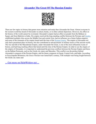 Alexander The Great Of The Russian Empire
There are few topics in history that garner more attention and study than Alexander the Great. Almost everyone in
the western world has heard of Alexander in school, books, or in other cultural depictions. However, his effect on
the history of the world cannot be overstated. Alexander's empire had an effect on people from the Balkans to
Egypt, and from Babylon to India. His empire resolved the long standing conflict between the Persians and Greeks,
established multiple cities across the Middle East and central Asia, had an influence on a future Indian emperor,
and some of the remnants of his empire lasted until the time of the Roman Empire. The empire of Alexander not
only had a prominent place in history, but also contributed to advancements in military tactics of the ancient world.
The rise and fall of the Macedonian Empire, under Alexander the Great, is one of the most influential events of
history, and had long reaching effects that lasted until the time of the Roman Empire. In order to see the origins of
the empire of Alexander, it is important to understand the previous conflicts between the Persian Empire and those
on the Balkan Peninsula, such as the Greek city states and Macedon. This conflict was the preface behind
Alexander's conquest of the Persian Empire, and his future conquests in Egypt, Central Asia, and India. According
to Encyclopedia Britannica, the Greco–Persian wars lasted half a century, with multiple wars being fought between
the Greek city states and
... Get more on HelpWriting.net ...
 