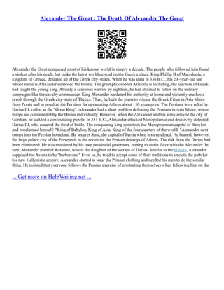 Alexander The Great : The Death Of Alexander The Great
Alexander the Great conquered most of his known world in simply a decade. The people who followed him found
a violent after his death, but make the latest world depend on the Greek culture. King Phillip II of Macedonia, a
kingdom of Greece, defeated all of the Greek city–states. When he was slain in 336 B.C., his 20–year–old son
whose name is Alexander supposed the throne. The great philosopher Aristotle is including, the teachers of Greek,
had taught the young king. Already a seasoned warrior by eighteen, he had attained hi father on the military
campaigns like the cavalry commander. King Alexander hardened his authority at home and violently crushes a
revolt through the Greek city–state of Thebes. Then, he built the plans to release the Greek Cities in Asia Minor
from Persia and to penalize the Persians for devastating Athens about 150 years prior. The Persians were ruled by
Darius III, called as the "Great King". Alexander had a short problem defeating the Persians in Asia Minor, where
troops are commanded by the Darius individually. However, when the Alexander and his army arrived the city of
Gordian, he tackled a confounding puzzle. In 331 B.C., Alexander attacked Mesopotamia and decisively defeated
Darius III, who escaped the field of battle. The conquering king soon took the Mesopotamian capital of Babylon
and proclaimed himself: "King of Babylon, King of Asia, King of the four quarters of the world. "Alexander next
comes into the Persian homeland. He secures Susa, the capital of Persia when it surrendered. He burned; however,
the large palace city of the Persepolis in the revolt for the Persian destroys of Athens. The risk from the Darius had
been eliminated. He was murdered by his own provincial governors, hoping to attain favor with the Alexander. In
turn, Alexander married Roxanne, who is the daughter of the satraps of Darius. Similar to the Greeks, Alexander
supposed the Asians to be "barbarians." Even so, he tried to accept some of their traditions to smooth the path for
his new Hellenistic empire. Alexander started to wear the Persian clothing and needed his men to do the similar
thing. He insisted that everyone follows the Persian exercise of prostrating themselves when following him on the
... Get more on HelpWriting.net ...
 