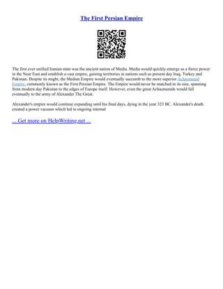 The First Persian Empire
The first ever unified Iranian state was the ancient nation of Media. Media would quickly emerge as a fierce power
in the Near East and establish a vast empire, gaining territories in nations such as present day Iraq, Turkey and
Pakistan. Despite its might, the Median Empire would eventually succumb to the more superior Achaemenid
Empire, commonly known as the First Persian Empire. The Empire would never be matched in its size, spanning
from modern day Pakistan to the edges of Europe itself. However, even the great Achaemenids would fall
eventually to the army of Alexander The Great.
Alexander's empire would continue expanding until his final days, dying in the year 323 BC. Alexander's death
created a power vacuum which led to ongoing internal
... Get more on HelpWriting.net ...
 