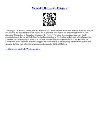 Alexander The Great's Conquest
According to Dr. Wilcox's lecture, how did Alexander the Great's conquest differ from that of Assyria and Babylon
and how was the influence that he left behind felt in Jerusalem (also include the rule of the Seleucids in your
discussion)? According to the read section in unit five (pg335) The chain of empires that ruled over Judah
continued through the rise and fall of the Persian Empire and on to Greek rule over Palestine, which began with
Alexander the Great and would prove to be the most influential in cultural terms (Tullock, and McEntire,2012).
Nonetheless, it also states that it seems to suggest the Ecclesiastes was influenced by the Hellenistic culture that
saturated the Near East following the conquests of Alexander the Great (Tullock,
... Get more on HelpWriting.net ...
 
