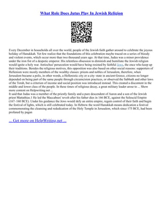 What Role Does Jutus Play In Jewish Religion
Every December in households all over the world, people of the Jewish faith gather around to celebrate the joyous
holiday of Hanukkah. Yet few realize that the foundations of this celebration maybe traced on a series of bloody
and violent events, which occur more than two thousand years ago. At that time, Judea was a minor providence
under the iron fist of a despotic emperor. His relentless obsession to diminish and humiliate the Jewish religion
would ignite a holy war. Antiochus' persecution would have being resisted by faithful Jews, the once who keep up
their traditions. Besides the religious motives, this opposition was also based on other social reasons: supporters of
Hellenism were mostly members of the wealthy classes: priests and nobles of Jerusalem, therefore, when
Jerusalem became a polis, in other words, a Hellenistic city or a city–state in ancient Greece, citizens no longer
depended on being part of the same people through circumcision practices, or observed the Sabbath and other laws
of the Torah, but a criterion of income and social position was introduced instead. This created a discontent in the
middle and lower class of the people. In these times of religious decay, a great military leader arose to ... Show
more content on Helpwriting.net ...
It said that Judas was a member of the priestly family and a pure descendent of Aaron and a son of the Jewish
priest Mattathias.1 He led the Maccabees' revolt after his father dies in 166 BCE, against the Seleucid Empire
(167–160 BCE). Under his guidance the Jews would defy an entire empire, regain control of their faith and begin
the festival of lights, which is still celebrated today. In Hebrew the word Hanukkah means dedication a festival
commemorating the cleansing and rededication of the Holy Temple in Jerusalem, which since 175 BCE, had been
profaned by pagan
... Get more on HelpWriting.net ...
 