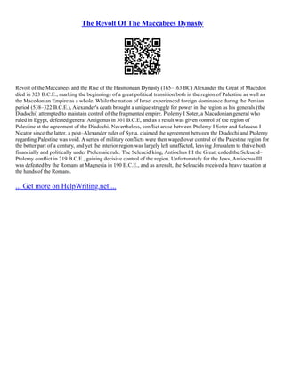 The Revolt Of The Maccabees Dynasty
Revolt of the Maccabees and the Rise of the Hasmonean Dynasty (165–163 BC) Alexander the Great of Macedon
died in 323 B.C.E., marking the beginnings of a great political transition both in the region of Palestine as well as
the Macedonian Empire as a whole. While the nation of Israel experienced foreign dominance during the Persian
period (538–322 B.C.E.), Alexander's death brought a unique struggle for power in the region as his generals (the
Diadochi) attempted to maintain control of the fragmented empire. Ptolemy I Soter, a Macedonian general who
ruled in Egypt, defeated general Antigonus in 301 B.C.E, and as a result was given control of the region of
Palestine at the agreement of the Diadochi. Nevertheless, conflict arose between Ptolemy I Soter and Seleucus I
Nicator since the latter, a post–Alexander ruler of Syria, claimed the agreement between the Diadochi and Ptolemy
regarding Palestine was void. A series of military conflicts were then waged over control of the Palestine region for
the better part of a century, and yet the interior region was largely left unaffected, leaving Jerusalem to thrive both
financially and politically under Ptolemaic rule. The Seleucid king, Antiochus III the Great, ended the Seleucid–
Ptolemy conflict in 219 B.C.E., gaining decisive control of the region. Unfortunately for the Jews, Antiochus III
was defeated by the Romans at Magnesia in 190 B.C.E., and as a result, the Seleucids received a heavy taxation at
the hands of the Romans.
... Get more on HelpWriting.net ...
 