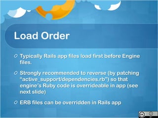 Load Order
 Typically Rails app files load first before Engine
 files.

 Strongly recommended to reverse (by patching
 “active_support/dependencies.rb”) so that
 engine’s Ruby code is overrideable in app (see
 next slide)

 ERB files can be overridden in Rails app
 