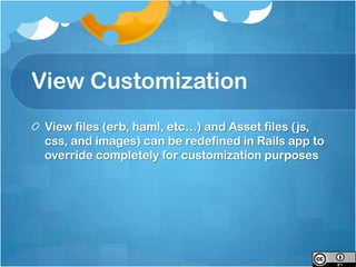 View Customization
 View files (erb, haml, etc…) and Asset files (js,
 css, and images) can be redefined in Rails app to
 override completely for customization purposes
 