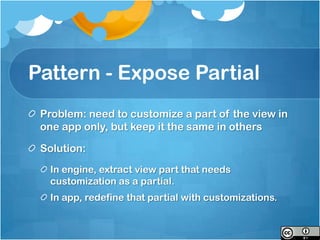 Pattern - Expose Partial
 Problem: need to customize a part of the view in
 one app only, but keep it the same in others

 Solution:
  In engine, extract view part that needs
  customization as a partial.
  In app, redefine that partial with customizations.
 