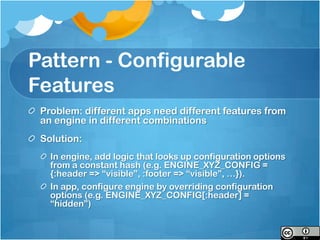 Pattern - Configurable
Features
 Problem: different apps need different features from
 an engine in different combinations
 Solution:
   In engine, add logic that looks up configuration options
   from a constant hash (e.g. ENGINE_XYZ_CONFIG =
   {:header => “visible”, :footer => “visible”, …}).
   In app, configure engine by overriding configuration
   options (e.g. ENGINE_XYZ_CONFIG[:header] =
   “hidden”)
 