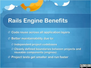 Rails Engine Benefits
 Code reuse across all application layers

 Better maintainability due to:
   Independent project codebases
   Cleanly defined boundaries between projects and
   reusable components (engines)
 Project tests get smaller and run faster
 