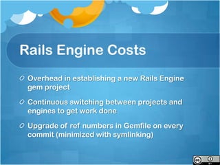 Rails Engine Costs
 Overhead in establishing a new Rails Engine
 gem project

 Continuous switching between projects and
 engines to get work done

 Upgrade of ref numbers in Gemfile on every
 commit (minimized with symlinking)
 