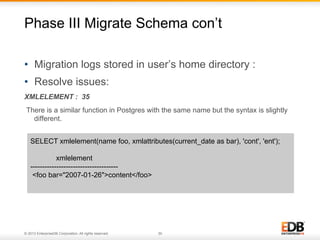 Phase III Migrate Schema con’t
•  Migration logs stored in user’s home directory :
•  Resolve issues:
XMLELEMENT : 35
There is a similar function in Postgres with the same name but the syntax is slightly
different.
SELECT xmlelement(name foo, xmlattributes(current_date as bar), 'cont', 'ent');
xmlelement
------------------------------------<foo bar="2007-01-26">content</foo>

© 2013 EnterpriseDB Corporation. All rights reserved.

30

 