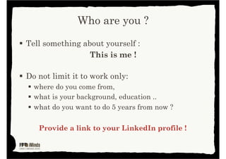 Who are you?
Tell something about yourself :

This is me !
Do not limit it to work only:
• Where do you come from?

• What is your background, education … ?
• What do you want to do 5 years from now?

Provide a link to your LinkedIn profile !

 