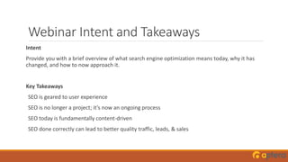Webinar Intent and Takeaways
Intent
Provide you with a brief overview of what search engine optimization means today, why it has
changed, and how to now approach it.
Key Takeaways
SEO is geared to user experience
SEO is no longer a project; it’s now an ongoing process
SEO today is fundamentally content-driven
SEO done correctly can lead to better quality traffic, leads, & sales
 