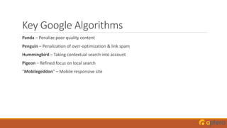 Key Google Algorithms
Panda – Penalize poor quality content
Penguin – Penalization of over-optimization & link spam
Hummingbird – Taking contextual search into account
Pigeon – Refined focus on local search
“Mobilegeddon” – Mobile responsive site
 