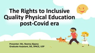 The Rights to Inclusive
Quality Physical Education
post-Covid era
Presenter: Ms. Reema Alpana
Graduate Assistant, SIE, SPACE, USP
 