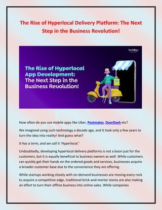 The Rise of Hyperlocal Delivery Platform: The Next
Step in the Business Revolution!
How often do you use mobile apps like Uber, Postmates, DoorDash etc?
We imagined using such technology a decade ago, and it took only a few years to
turn the idea into reality! And guess what?
It has a term, and we call it ‘Hyperlocal.’
Undoubtedly, developing hyperlocal delivery platforms is not a boon just for the
customers, but it is equally beneficial to business owners as well. While customers
can quickly get their hands on the ordered goods and services, businesses acquire
a broader customer base due to the convenience they are offering.
While startups working closely with on-demand businesses are moving every rock
to acquire a competitive edge, traditional brick-and-mortar stores are also making
an effort to turn their offline business into online sales. While companies
 