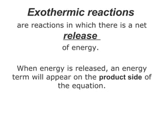 Exothermic reactions   are reactions in which there is a net  release   of energy.  When energy is released, an energy term will appear on the  product side  of the equation. 