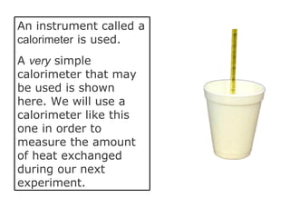 An instrument called a  calorimeter  is used.  A  very  simple calorimeter that may be used is shown here. We will use a calorimeter like this one in order to measure the amount of heat exchanged during our next experiment. 