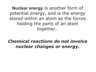 Nuclear energy  is another form of potential energy, and is the energy stored within an atom as the forces holding the parts of an atom together.  Chemical reactions do not involve nuclear changes or energy. 