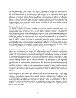 Outcomes of Pending or Future Clinical Trials May be Negative and the Regenerative Medicine Market
May not Expand, or May Not Expand in the Areas Targeted by our Products. The marketing and sales of
new products may depend on successful clinical trial outcomes in the regenerative medicine areas
targeted by our products and the approval of regulators. Clinical trials also represent a significant
expenditure of resources. Negative clinical trial results in connection with our products or in the areas
targeted by the Company could negatively impact regulatory approval or market acceptance of our
products. Failure to attain successful clinical trials, to obtain regulatory approval, or to target areas with
successful clinical trials could have material adverse effects on our long term business, financial
condition, and results of operation

Risks Related to Our Operations
Our Inability to Protect Our Patents, Trademarks, Trade Secrets and Other Proprietary Rights could
Adversely Impact Our Competitive Position. We believe that our patents, trademarks, trade secrets and
other proprietary rights are important to our success and our competitive position. Accordingly, we
devote substantial resources to the establishment and protection of our patents, trademarks, trade secrets
and proprietary rights. We use various methods, including confidentiality agreements with employees,
vendors, and customers, to protect our trade secrets and proprietary know-how for our products. We
currently hold patents for products, and have patents pending for additional products that we market or
intend to market. However, our actions to establish and protect our patents, trademarks, and other
proprietary rights may be inadequate to prevent imitation of our products by others or to prevent others
from claiming violations of their trademarks and proprietary rights by us. If our products are challenged
as infringing upon patents of other parties, we may be required to modify the design of the product, obtain
a license, or litigate the issues, all of which may have an adverse business effect on us.


Any Failure to Achieve and Maintain the High Design and Manufacturing Standards that our Products
Require may Seriously Harm our Business. Our products require precise, high-quality manufacturing.
Achieving precision and quality control requires skill and diligence by our personnel as well as our
vendors. Our failure to achieve and maintain these high manufacturing standards, including the incidence
of manufacturing errors, design defects or component failures, could result in patient injury or death,
product recalls or withdrawals, delays or failures in product testing or delivery, cost overruns or other
problems that could seriously hurt our business. Additionally, the large amount of AXP disposable
inventory certain distributors and end-users maintain may delay the identification of a manufacturing
error and expand the financial impact. A manufacturing error or defect, or previously undetected design
defect, or uncorrected impurity or variation in a raw material component, either unknown or undetected,
could affect the product. Despite our very high manufacturing standards, we cannot completely eliminate
the risk of errors, defects or failures. If we or our vendors are unable to manufacture our products in
accordance with necessary quality standards, our business and results of operations may be negatively
affected.

We are Dependent on our Suppliers and Manufacturers to Meet Existing Regulations. Certain of our
suppliers and manufacturers are subject to heavy government regulations, including FDA QSR
compliance, in the operation of their facilities, products and manufacturing processes. Any adverse action
by the FDA against our suppliers or manufacturers could delay supply or manufacture of component
products required to be integrated or sold with our products. There are no assurances we will be
successful in locating an alternative supplier or manufacturer to meet product shipment or launch
deadlines. As a result, our sales, contractual commitments and financial forecasts may be significantly
affected by any such delays.




                                                     21
 