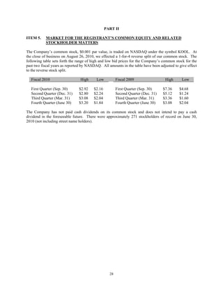 PART II

ITEM 5.    MARKET FOR THE REGISTRANT’S COMMON EQUITY AND RELATED
           STOCKHOLDER MATTERS

The Company’s common stock, $0.001 par value, is traded on NASDAQ under the symbol KOOL. At
the close of business on August 26, 2010, we effected a 1-for-4 reverse split of our common stock. The
following table sets forth the range of high and low bid prices for the Company’s common stock for the
past two fiscal years as reported by NASDAQ. All amounts in the table have been adjusted to give effect
to the reverse stock split.

  Fiscal 2010                   High      Low          Fiscal 2009                 High       Low

  First Quarter (Sep. 30)      $2.92    $2.16          First Quarter (Sep. 30)    $7.36     $4.68
  Second Quarter (Dec. 31)     $2.80    $2.24          Second Quarter (Dec. 31)   $5.12     $1.24
  Third Quarter (Mar. 31)      $3.08    $2.04          Third Quarter (Mar. 31)    $3.36     $1.60
  Fourth Quarter (June 30)     $3.20    $1.84          Fourth Quarter (June 30)   $3.08     $2.04

The Company has not paid cash dividends on its common stock and does not intend to pay a cash
dividend in the foreseeable future. There were approximately 271 stockholders of record on June 30,
2010 (not including street name holders).




                                                  28
 