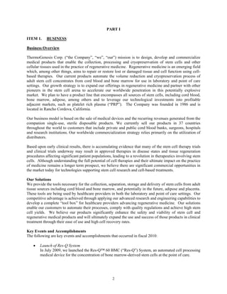 PART I

ITEM 1.     BUSINESS

Business Overview

ThermoGenesis Corp. (“the Company”, “we”, “our”) mission is to design, develop and commercialize
medical products that enable the collection, processing and cryopreservation of stem cells and other
cellular tissues used in the practice of regenerative medicine. Regenerative medicine is an emerging field
which, among other things, aims to repair or restore lost or damaged tissue and cell function using cell-
based therapies. Our current products automate the volume reduction and cryopreservation process of
adult stem cell concentrates from cord blood and bone marrow for use in laboratory and point of care
settings. Our growth strategy is to expand our offerings in regenerative medicine and partner with other
pioneers in the stem cell arena to accelerate our worldwide penetration in this potentially explosive
market. We plan to have a product line that encompasses all sources of stem cells, including cord blood,
bone marrow, adipose, among others and to leverage our technological investments into profitable
adjacent markets, such as platelet rich plasma (“PRP”). The Company was founded in 1986 and is
located in Rancho Cordova, California.

Our business model is based on the sale of medical devices and the recurring revenues generated from the
companion single-use, sterile disposable products. We currently sell our products in 37 countries
throughout the world to customers that include private and public cord blood banks, surgeons, hospitals
and research institutions. Our worldwide commercialization strategy relies primarily on the utilization of
distributors.

Based upon early clinical results, there is accumulating evidence that many of the stem cell therapy trials
and clinical trials underway may result in approved therapies in disease states and tissue regeneration
procedures affecting significant patient populations, leading to a revolution in therapeutics involving stem
cells. Although understanding the full potential of cell therapies and their ultimate impact on the practice
of medicine remains a longer term prospect, we believe there are significant commercial opportunities in
the market today for technologies supporting stem cell research and cell-based treatments.

Our Solutions
We provide the tools necessary for the collection, separation, storage and delivery of stem cells from adult
tissue sources including cord blood and bone marrow, and potentially in the future, adipose and placenta.
These tools are being used by healthcare providers in both the laboratory and point of care settings. Our
competitive advantage is achieved through applying our advanced research and engineering capabilities to
develop a complete “tool box” for healthcare providers advancing regenerative medicine. Our solutions
enable our customers to automate their processes, comply with quality regulations and achieve high stem
cell yields. We believe our products significantly enhance the safety and viability of stem cell and
regenerative medical products and will ultimately expand the use and success of those products in clinical
treatment through their ease of use and high cell recovery rates.

Key Events and Accomplishments
The following are key events and accomplishments that occurred in fiscal 2010:

    •   Launch of Res-Q System
        In July 2009, we launched the Res-Q™ 60 BMC (“Res-Q”) System, an automated cell processing
        medical device for the concentration of bone marrow-derived stem cells at the point of care.




                                                     2
 