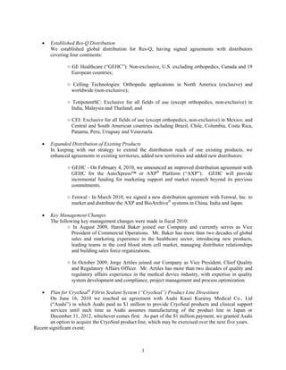 •   Established Res-Q Distribution
       We established global distribution for Res-Q, having signed agreements with distributors
       covering four continents:

               ○ GE Healthcare (“GEHC”): Non-exclusive, U.S. excluding orthopedics, Canada and 19
                 European countries;

               ○ Celling Technologies: Orthopedic applications in North America (exclusive) and
                worldwide (non-exclusive);

               ○ TotipotentSC: Exclusive for all fields of use (except orthopedics, non-exclusive) in
                 India, Malaysia and Thailand; and

               ○ CEI: Exclusive for all fields of use (except orthopedics, non-exclusive) in Mexico, and
                 Central and South American countries including Brazil, Chile, Columbia, Costa Rica,
                 Panama, Peru, Uruguay and Venezuela.

   •   Expanded Distribution of Existing Products
       In keeping with our strategy to extend the distribution reach of our existing products, we
       enhanced agreements in existing territories, added new territories and added new distributors:

               ○ GEHC - On February 4, 2010, we announced an improved distribution agreement with
                 GEHC for the AutoXpress™ or AXP® Platform (“AXP”). GEHC will provide
                 incremental funding for marketing support and market research beyond its previous
                 commitments.

               ○ Fenwal - In March 2010, we signed a new distribution agreement with Fenwal, Inc. to
                 market and distribute the AXP and BioArchive® systems in China, India and Japan.

   •   Key Management Changes
       The following key management changes were made in fiscal 2010:
               ○ In August 2009, Harold Baker joined our Company and currently serves as Vice
                 President of Commercial Operations. Mr. Baker has more than two decades of global
                 sales and marketing experience in the healthcare sector, introducing new products,
                 leading teams in the cord blood stem cell market, managing distributor relationships
                 and building sales force organizations.

               ○ In October 2009, Jorge Artiles joined our Company as Vice President, Chief Quality
                 and Regulatory Affairs Officer. Mr. Artiles has more than two decades of quality and
                 regulatory affairs experience in the medical device industry, with expertise in quality
                 system development and compliance, project management and process optimization.

   •    Plan for CryoSeal® Fibrin Sealant System (“CryoSeal”) Product Line Divestiture
        On June 16, 2010 we reached an agreement with Asahi Kasei Kuraray Medical Co., Ltd
        (“Asahi”) in which Asahi paid us $1 million to provide CryoSeal products and clinical support
        services until such time as Asahi assumes manufacturing of the product line in Japan or
        December 31, 2012, whichever comes first. As part of the $1 million payment, we granted Asahi
        an option to acquire the CryoSeal product line, which may be exercised over the next five years.
Recent significant event:



                                                   3
 