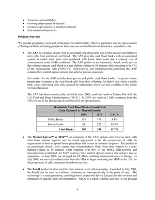 •   Awareness of availability
    •   Growing endorsement by doctors
    •   Increase in prevalence of conditions treated
    •   New sources of stem cells

Product Overview

We provide proprietary tools and technologies to enable highly effective separation and cryopreservation
of biological fluids including peripheral, bone marrow and umbilical cord blood at a competitive cost.

    •   The AXP is a medical device with an accompanying disposable bag set that isolates and retrieves
        stem cells from umbilical cord blood. The AXP provides cord blood banks with an automated
        system to enrich adult stem cells combined with lower labor costs and a reduced risk of
        contamination under GMP conditions. The AXP product is an automated, closed, sterile system
        that volume-reduces cord blood to a user defined volume in 30 minutes while retaining over 97%
        of the mononuclear cells (“MNCs”). Self-powered and microprocessor-controlled, the AXP
        contains flow control optical sensors that achieve precise separation.

        Our market for the AXP includes both private and public cord blood banks. In private banks,
        parents pay to preserve the cord blood cells from their offspring for family use, while a public
        bank owns cord blood stem cells donated by individuals, which are then available to the public
        for transplantation.

        The AXP has been commercially available since 2006, marketed under a Master File with the
        U.S. Food and Drug Administration (“FDA”). In 2007, we received 510(k) clearance from the
        FDA for use in the processing of cord blood for cryopreservation.

                               Worldwide Cord Blood Banks Growth Rate
                                  (Data Gathered by ThermoGenesis)
                                                   2005       2010                CAGR
                          Public Banks                     118        176          8.3%
                          Private Banks                    91         222         19.5%
                                    Total Banks            209        398         13.7%

    •   The MarrowXpress™ or MXP™, an extension of the AXP, isolates and retrieves stem cells
        from bone marrow aspirate and its initial application is for the preparation of cells for
        regeneration of bone in spinal fusion procedures and tissues in cosmetic surgeries. The product is
        an automated, closed, sterile system that volume-reduces blood from bone marrow to a user-
        defined volume in 30 minutes, while retaining over 90% of the MNCs. Self-powered and
        microprocessor-controlled, the MXP contains flow control optical sensors that achieve precise
        separation. In June 2008, we received the CE-Mark, enabling commercial sales in Europe. In
        July 2008, we received authorization from the FDA to begin marketing the MXP in the U.S. for
        the preparation of cell concentrate from bone marrow.

    •   The Res-Q product is also used for bone marrow stem cell processing. Launched in July 2009,
        the Res-Q can be used in a clinical laboratory or inter-operatively at the point of care. The
        technology is a next generation, centrifuge-based disposable device designed for the isolation and
        extraction of specific stem cell populations. Res-Q is a rapid, reliable, and easy-to-use product


                                                       6
 