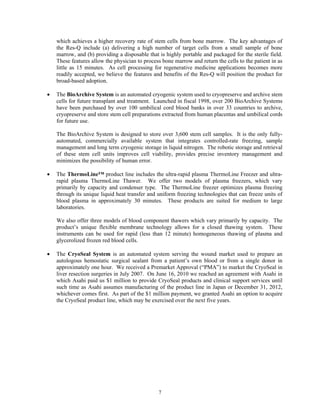 which achieves a higher recovery rate of stem cells from bone marrow. The key advantages of
    the Res-Q include (a) delivering a high number of target cells from a small sample of bone
    marrow, and (b) providing a disposable that is highly portable and packaged for the sterile field.
    These features allow the physician to process bone marrow and return the cells to the patient in as
    little as 15 minutes. As cell processing for regenerative medicine applications becomes more
    readily accepted, we believe the features and benefits of the Res-Q will position the product for
    broad-based adoption.

•   The BioArchive System is an automated cryogenic system used to cryopreserve and archive stem
    cells for future transplant and treatment. Launched in fiscal 1998, over 200 BioArchive Systems
    have been purchased by over 100 umbilical cord blood banks in over 33 countries to archive,
    cryopreserve and store stem cell preparations extracted from human placentas and umbilical cords
    for future use.

    The BioArchive System is designed to store over 3,600 stem cell samples. It is the only fully-
    automated, commercially available system that integrates controlled-rate freezing, sample
    management and long term cryogenic storage in liquid nitrogen. The robotic storage and retrieval
    of these stem cell units improves cell viability, provides precise inventory management and
    minimizes the possibility of human error.

•   The ThermoLine™ product line includes the ultra-rapid plasma ThermoLine Freezer and ultra-
    rapid plasma ThermoLine Thawer. We offer two models of plasma freezers, which vary
    primarily by capacity and condenser type. The ThermoLine freezer optimizes plasma freezing
    through its unique liquid heat transfer and uniform freezing technologies that can freeze units of
    blood plasma in approximately 30 minutes. These products are suited for medium to large
    laboratories.

    We also offer three models of blood component thawers which vary primarily by capacity. The
    product’s unique flexible membrane technology allows for a closed thawing system. These
    instruments can be used for rapid (less than 12 minute) homogeneous thawing of plasma and
    glycerolized frozen red blood cells.

•   The CryoSeal System is an automated system serving the wound market used to prepare an
    autologous hemostatic surgical sealant from a patient’s own blood or from a single donor in
    approximately one hour. We received a Premarket Approval (“PMA”) to market the CryoSeal in
    liver resection surgeries in July 2007. On June 16, 2010 we reached an agreement with Asahi in
    which Asahi paid us $1 million to provide CryoSeal products and clinical support services until
    such time as Asahi assumes manufacturing of the product line in Japan or December 31, 2012,
    whichever comes first. As part of the $1 million payment, we granted Asahi an option to acquire
    the CryoSeal product line, which may be exercised over the next five years.




                                                7
 
