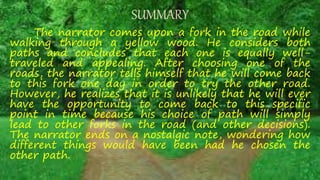 SUMMARY
The narrator comes upon a fork in the road while
walking through a yellow wood. He considers both
paths and concludes that each one is equally well-
traveled and appealing. After choosing one of the
roads, the narrator tells himself that he will come back
to this fork one day in order to try the other road.
However, he realizes that it is unlikely that he will ever
have the opportunity to come back to this specific
point in time because his choice of path will simply
lead to other forks in the road (and other decisions).
The narrator ends on a nostalgic note, wondering how
different things would have been had he chosen the
other path.
 